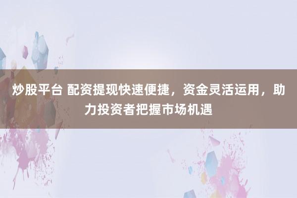 炒股平台 配资提现快速便捷，资金灵活运用，助力投资者把握市场机遇
