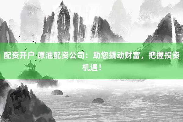 配资开户 原油配资公司：助您撬动财富，把握投资机遇！