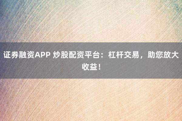 证券融资APP 炒股配资平台：杠杆交易，助您放大收益！