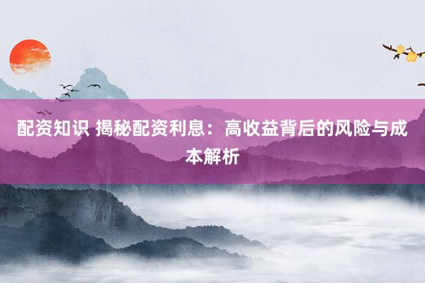 配资知识 揭秘配资利息：高收益背后的风险与成本解析