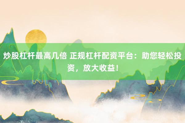 炒股杠杆最高几倍 正规杠杆配资平台：助您轻松投资，放大收益！