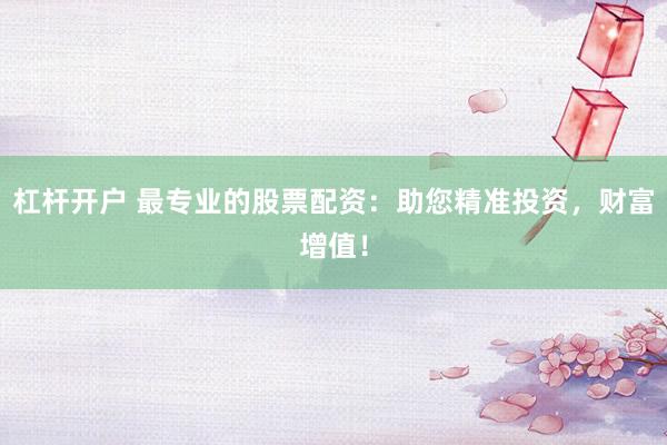 杠杆开户 最专业的股票配资：助您精准投资，财富增值！