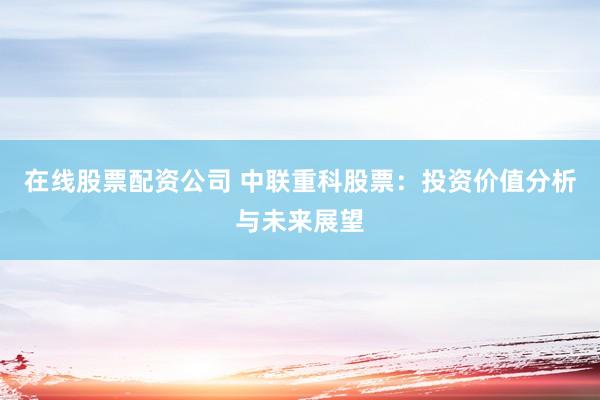在线股票配资公司 中联重科股票：投资价值分析与未来展望