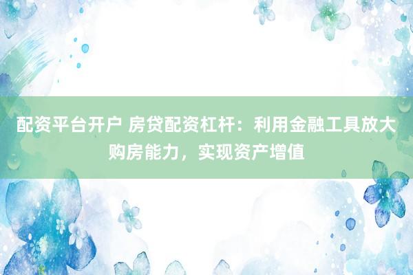配资平台开户 房贷配资杠杆：利用金融工具放大购房能力，实现资产增值
