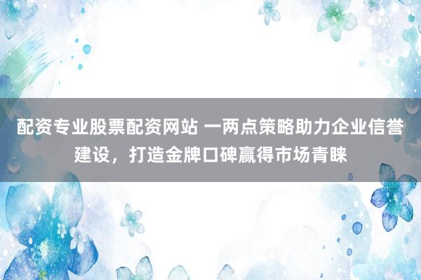 配资专业股票配资网站 一两点策略助力企业信誉建设，打造金牌口碑赢得市场青睐