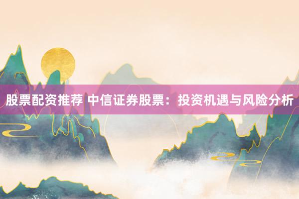 股票配资推荐 中信证券股票：投资机遇与风险分析
