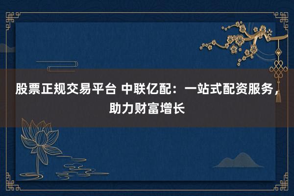 股票正规交易平台 中联亿配：一站式配资服务，助力财富增长