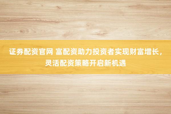 证券配资官网 富配资助力投资者实现财富增长，灵活配资策略开启新机遇