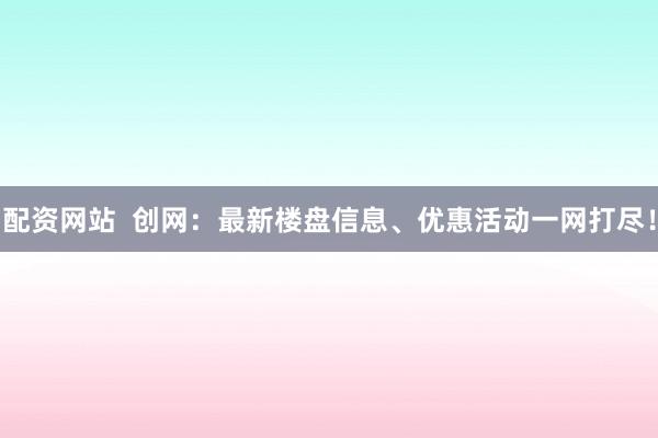 配资网站  创网：最新楼盘信息、优惠活动一网打尽！
