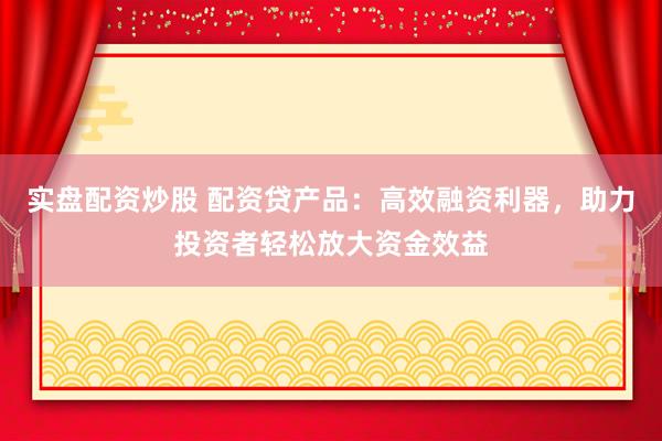 实盘配资炒股 配资贷产品：高效融资利器，助力投资者轻松放大资金效益