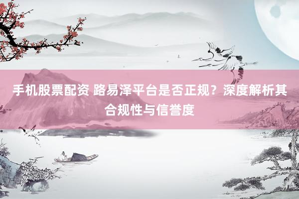 手机股票配资 路易泽平台是否正规？深度解析其合规性与信誉度