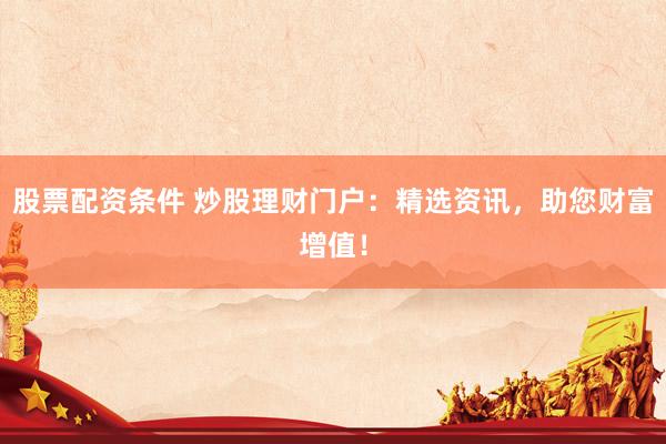 股票配资条件 炒股理财门户：精选资讯，助您财富增值！