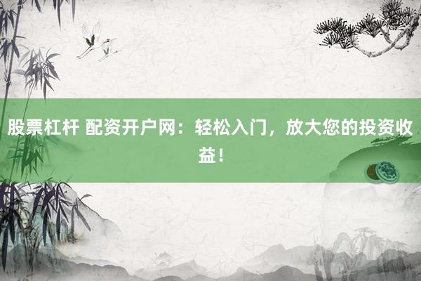 股票杠杆 配资开户网：轻松入门，放大您的投资收益！