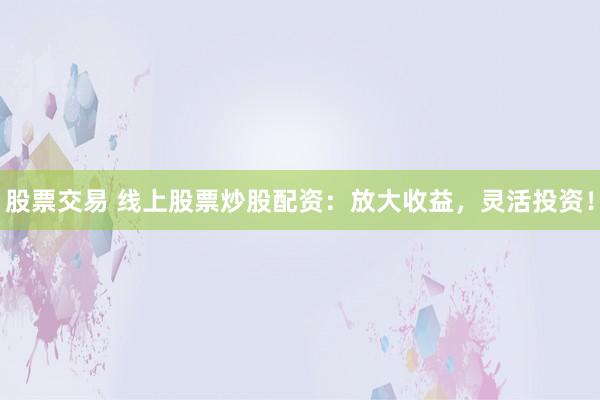 股票交易 线上股票炒股配资：放大收益，灵活投资！