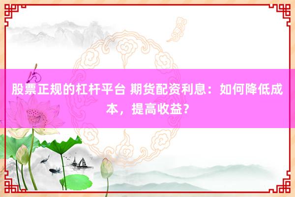 股票正规的杠杆平台 期货配资利息：如何降低成本，提高收益？