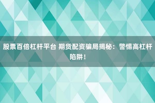股票百倍杠杆平台 期货配资骗局揭秘：警惕高杠杆陷阱！