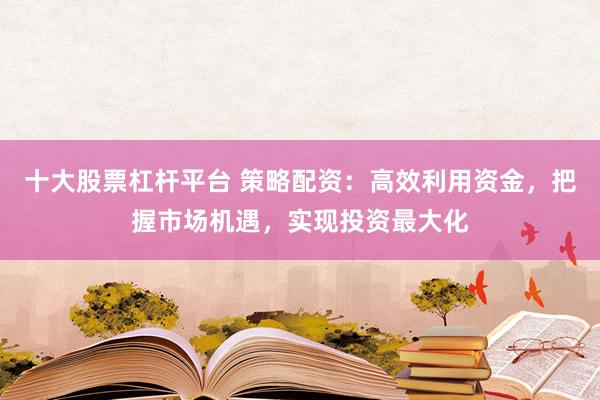 十大股票杠杆平台 策略配资：高效利用资金，把握市场机遇，实现投资最大化