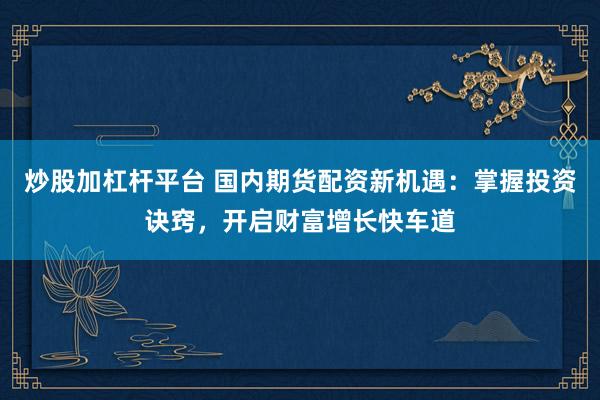炒股加杠杆平台 国内期货配资新机遇：掌握投资诀窍，开启财富增长快车道