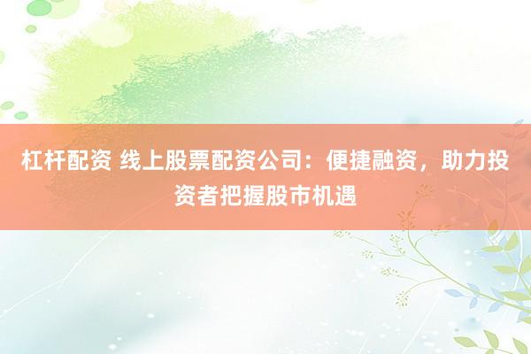 杠杆配资 线上股票配资公司：便捷融资，助力投资者把握股市机遇