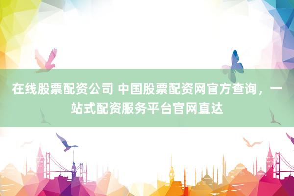 在线股票配资公司 中国股票配资网官方查询，一站式配资服务平台官网直达