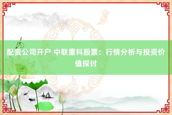 配资公司开户 中联重科股票：行情分析与投资价值探讨