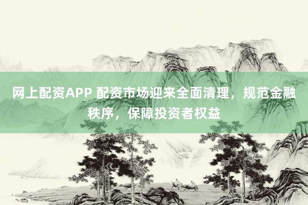 网上配资APP 配资市场迎来全面清理，规范金融秩序，保障投资者权益