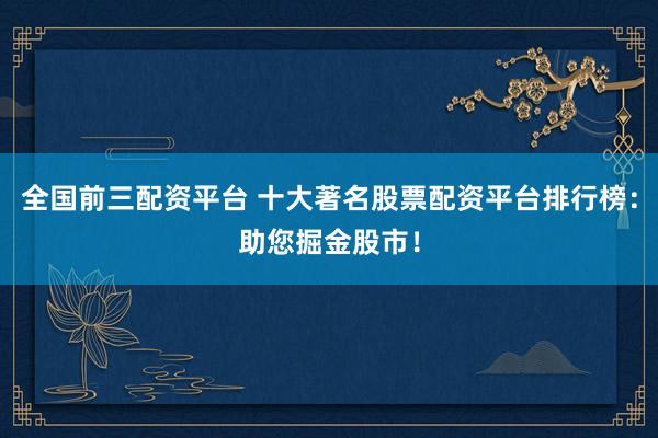 全国前三配资平台 十大著名股票配资平台排行榜：助您掘金股市！