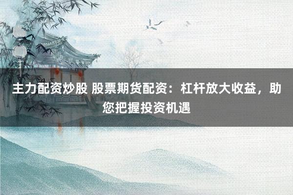 主力配资炒股 股票期货配资：杠杆放大收益，助您把握投资机遇