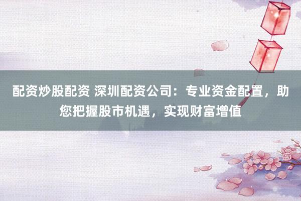 配资炒股配资 深圳配资公司：专业资金配置，助您把握股市机遇，实现财富增值