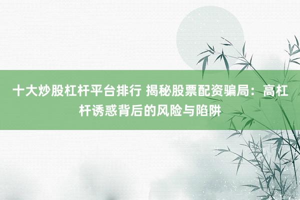 十大炒股杠杆平台排行 揭秘股票配资骗局：高杠杆诱惑背后的风险与陷阱
