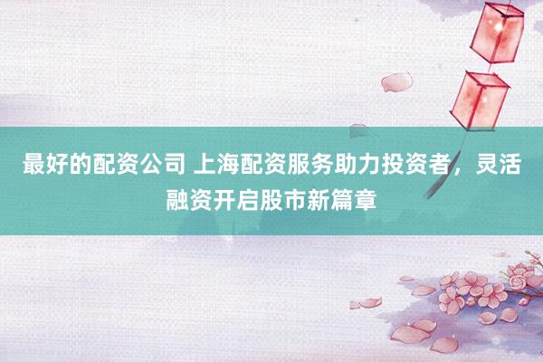 最好的配资公司 上海配资服务助力投资者，灵活融资开启股市新篇章