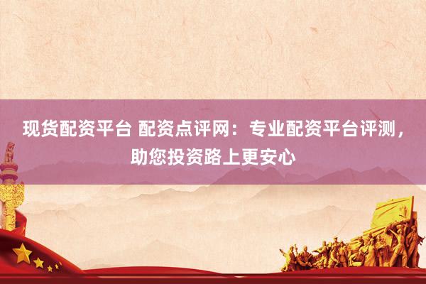 现货配资平台 配资点评网：专业配资平台评测，助您投资路上更安心