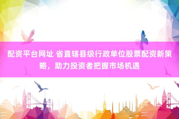 配资平台网址 省直辖县级行政单位股票配资新策略，助力投资者把握市场机遇