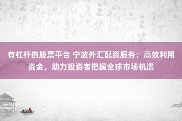 有杠杆的股票平台 宁波外汇配资服务：高效利用资金，助力投资者把握全球市场机遇