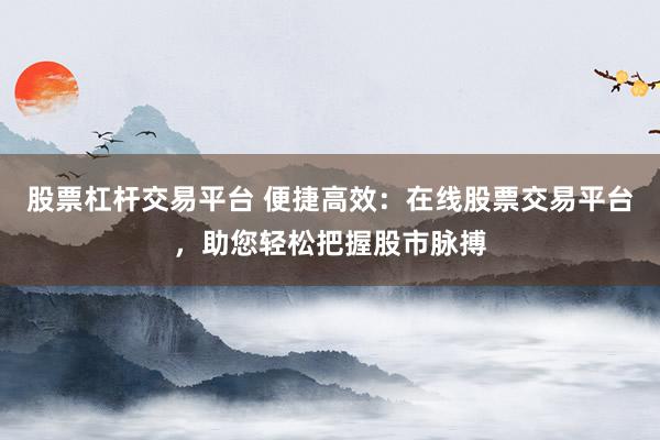 股票杠杆交易平台 便捷高效：在线股票交易平台，助您轻松把握股市脉搏