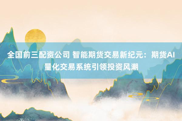 全国前三配资公司 智能期货交易新纪元：期货AI量化交易系统引领投资风潮