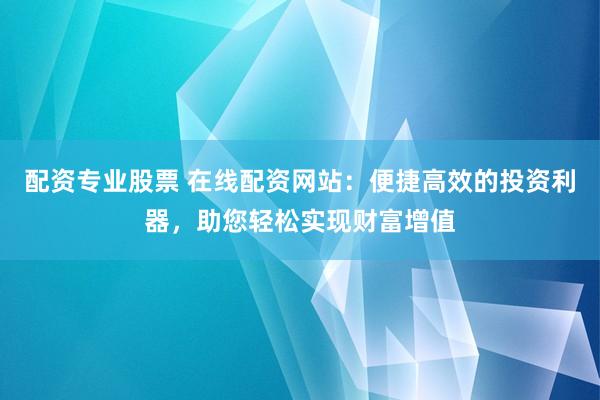 配资专业股票 在线配资网站：便捷高效的投资利器，助您轻松实现财富增值