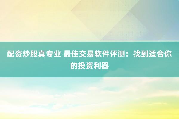 配资炒股真专业 最佳交易软件评测：找到适合你的投资利器