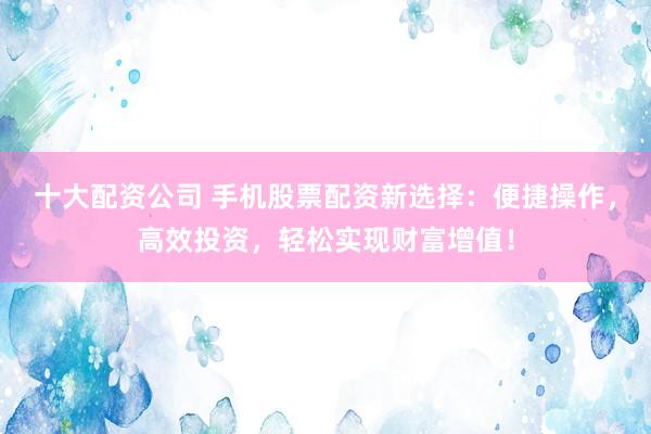 十大配资公司 手机股票配资新选择：便捷操作，高效投资，轻松实现财富增值！