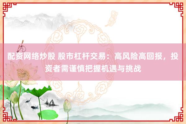 配资网络炒股 股市杠杆交易：高风险高回报，投资者需谨慎把握机遇与挑战