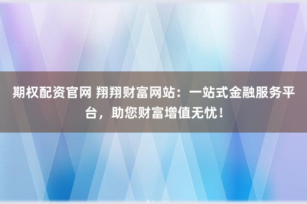 期权配资官网 翔翔财富网站：一站式金融服务平台，助您财富增值无忧！
