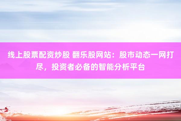线上股票配资炒股 翻乐股网站：股市动态一网打尽，投资者必备的智能分析平台
