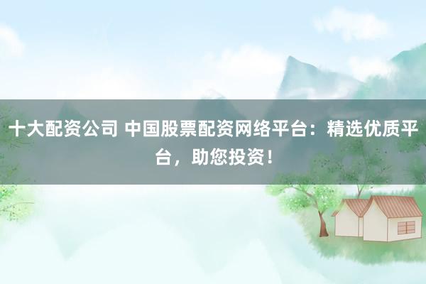 十大配资公司 中国股票配资网络平台：精选优质平台，助您投资！