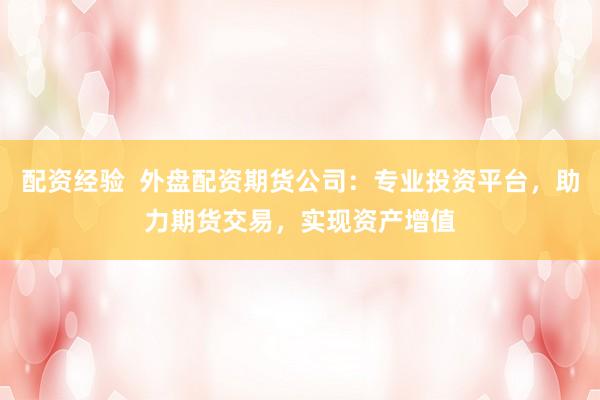 配资经验  外盘配资期货公司：专业投资平台，助力期货交易，实现资产增值