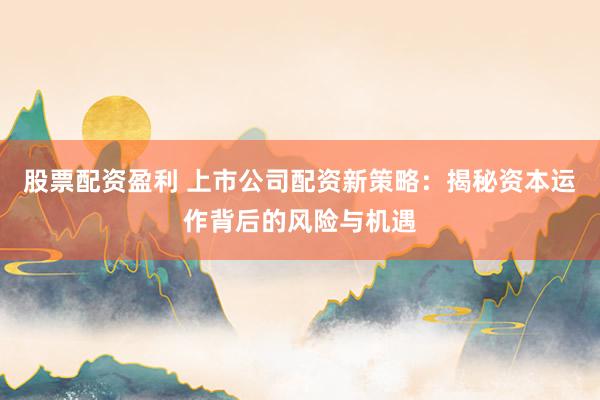 股票配资盈利 上市公司配资新策略：揭秘资本运作背后的风险与机遇