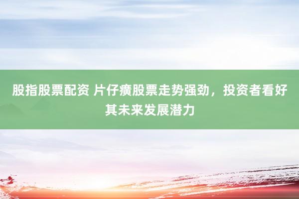 股指股票配资 片仔癀股票走势强劲，投资者看好其未来发展潜力