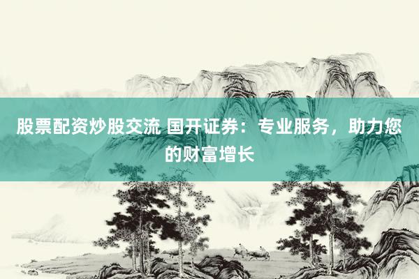 股票配资炒股交流 国开证券：专业服务，助力您的财富增长
