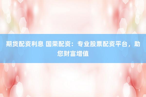 期货配资利息 国荣配资：专业股票配资平台，助您财富增值