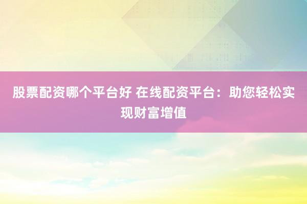 股票配资哪个平台好 在线配资平台：助您轻松实现财富增值