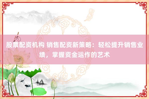 股票配资机构 销售配资新策略：轻松提升销售业绩，掌握资金运作的艺术